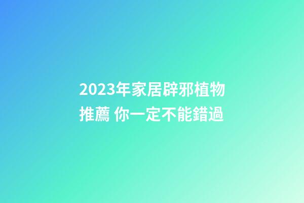 2023年家居辟邪植物推薦 你一定不能錯過